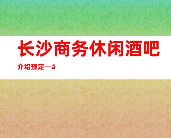 长沙商务休闲酒吧介绍预定——长沙2023十大更豪华的酒吧