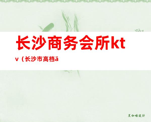 长沙商务会所ktv（长沙市高档会所）