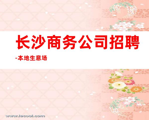 长沙商务公司招聘-本地生意场