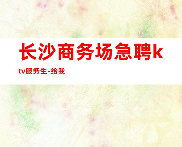 长沙商务场急聘ktv服务生-给我一份信任