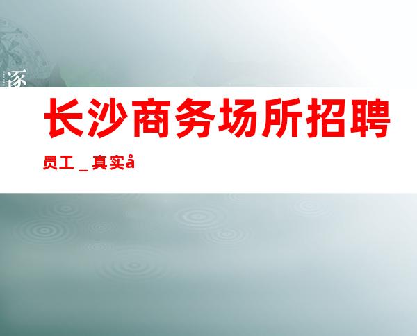 长沙商务场所招聘员工_真实包住宿