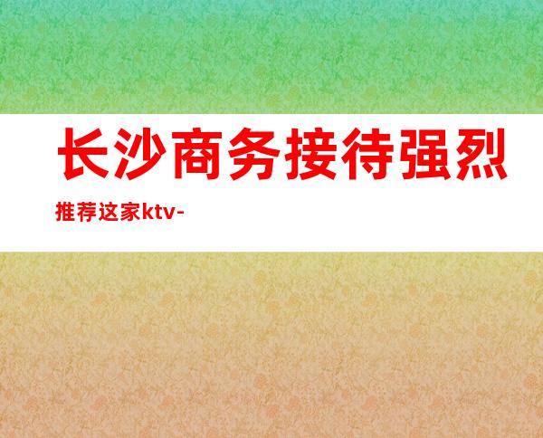 长沙商务接待强烈推荐这家ktv-长沙KTV订房信息-值得推荐