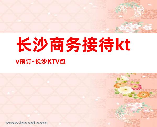 长沙商务接待ktv预订-长沙KTV包厢预定