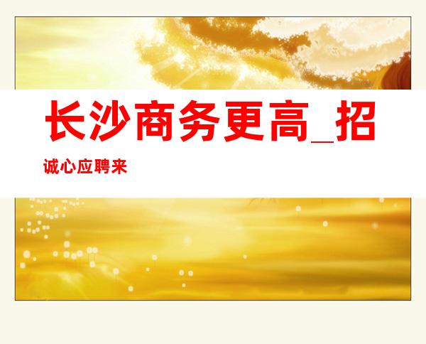 长沙商务更高_招诚心应聘来