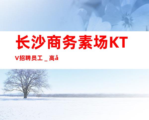 长沙商务素场KTV招聘员工_高待遇好