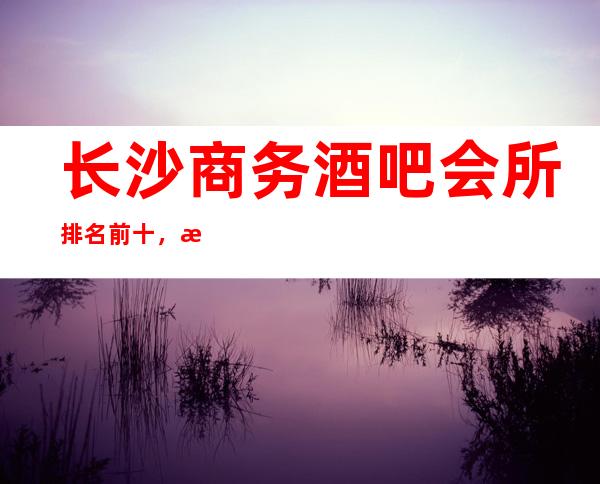 长沙商务酒吧会所排名前十，榜一介绍