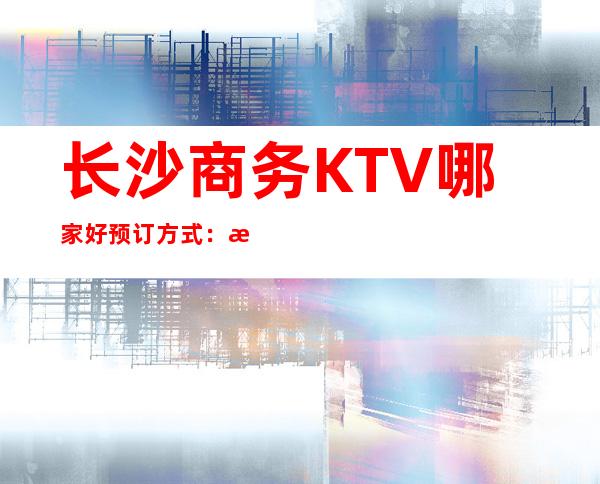 长沙商务KTV哪家好 预订方式:来电,姓氏,人数 – 长沙长沙商务KTV