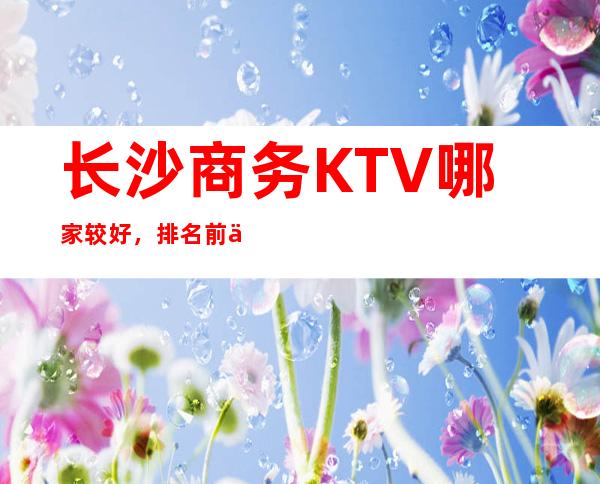 长沙商务KTV哪家较好，排名前三高端KTV供你选择