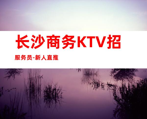 长沙商务KTV招服务员-新人直推上班