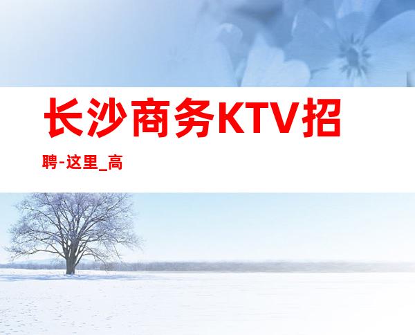 长沙商务KTV招聘-这里_高