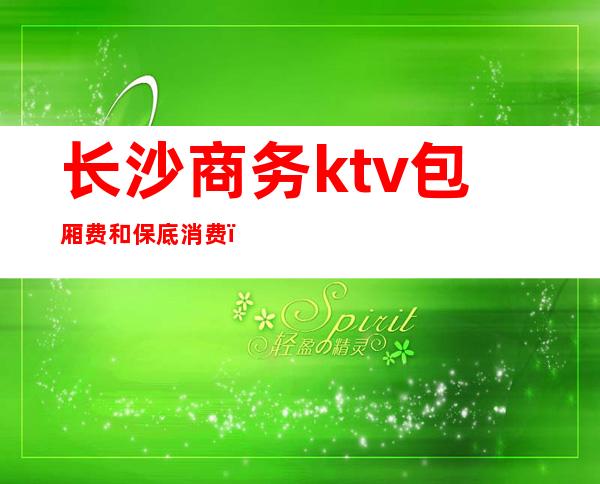 长沙商务ktv包厢费和保底消费(长沙最好商务ktv消费)