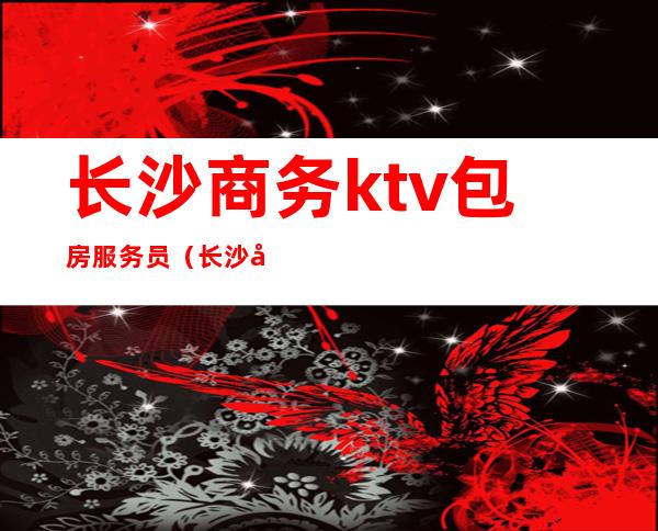 长沙商务ktv包房服务员(长沙商务ktv包房服务员工资)
