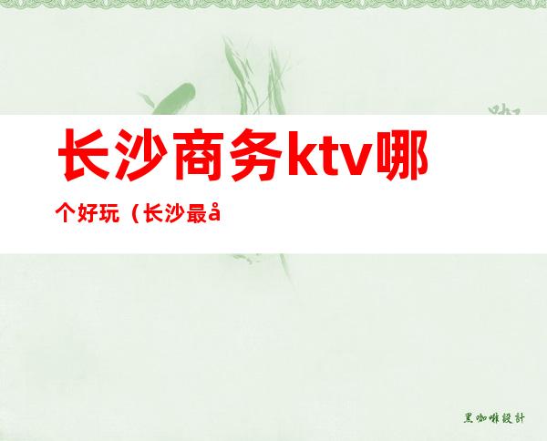 长沙商务ktv哪个好玩(长沙最好的商务KTV)