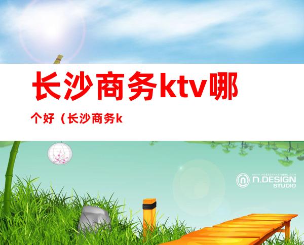 长沙商务ktv哪个好(长沙商务ktv哪个好)