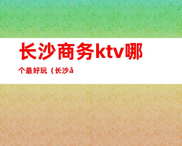 长沙商务ktv哪个最好玩（长沙商务ktv推荐）