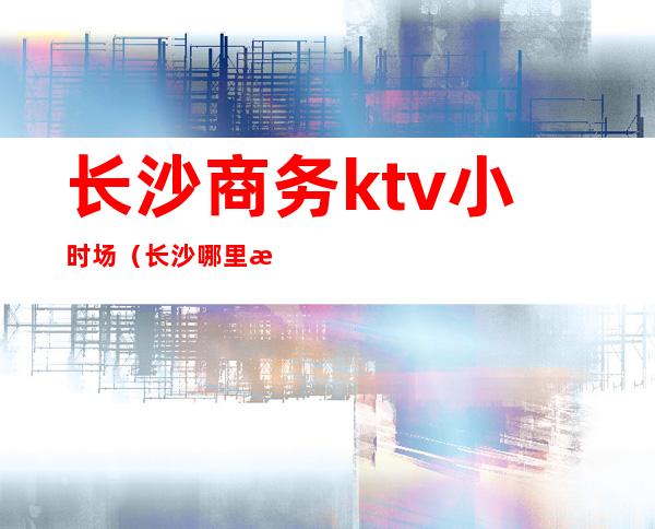 长沙商务ktv小时场(长沙哪里有商务KTV)