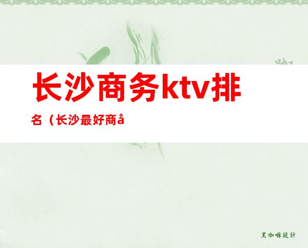 长沙商务ktv排名(长沙最好商务ktv消费)