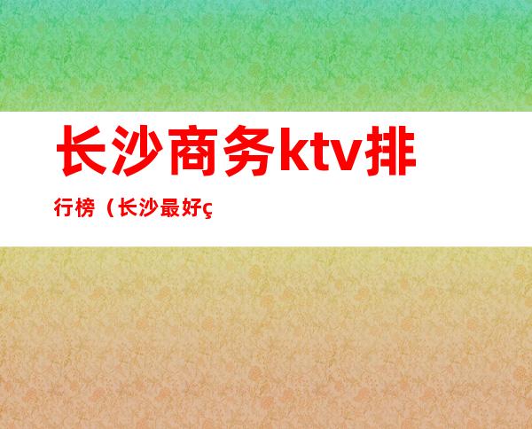 长沙商务ktv排行榜(长沙最好的商务ktv)