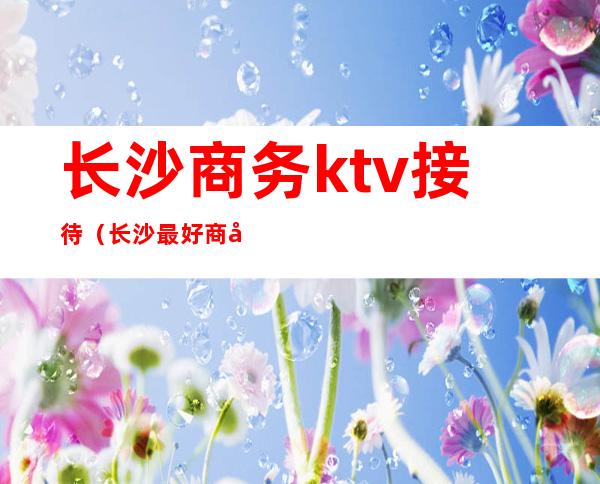 长沙商务ktv接待(长沙最好商务ktv消费)