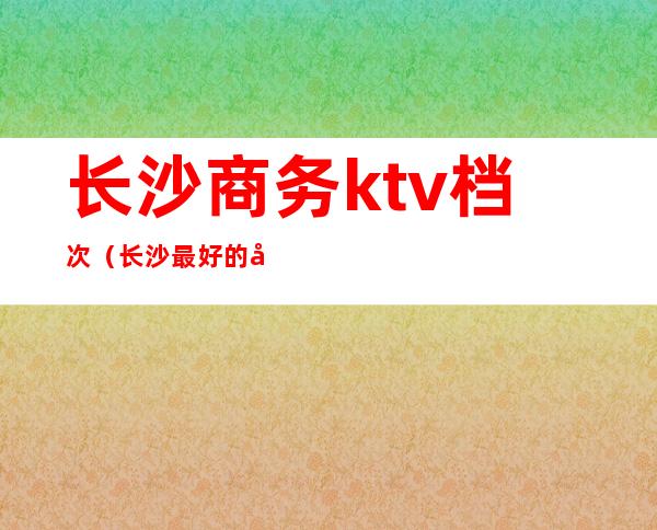 长沙商务ktv档次(长沙最好的商务KTV)