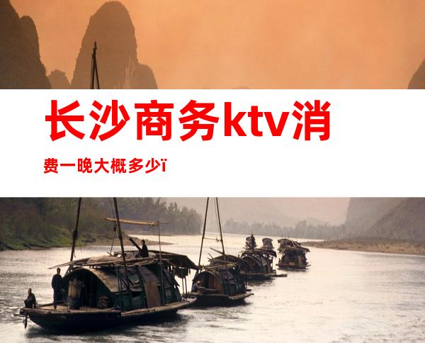 长沙商务ktv消费一晚大概多少(长沙商务ktv消费一晚大概多少元)