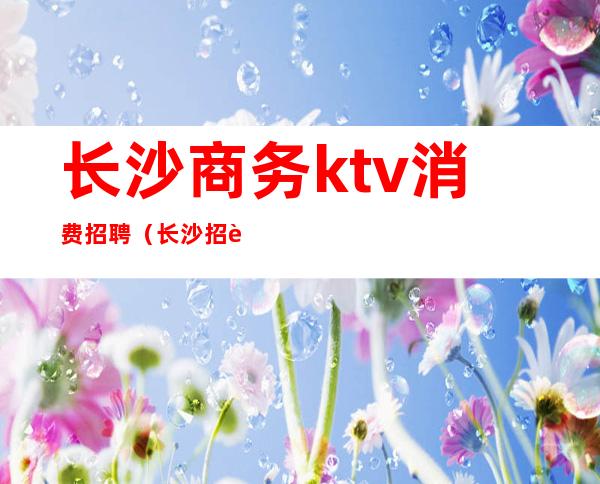 长沙商务ktv消费招聘(长沙招聘网KTV)
