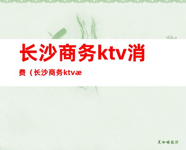 长沙商务ktv消费(长沙商务ktv消费知乎)