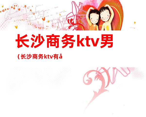 长沙商务ktv男（长沙商务ktv有哪些）