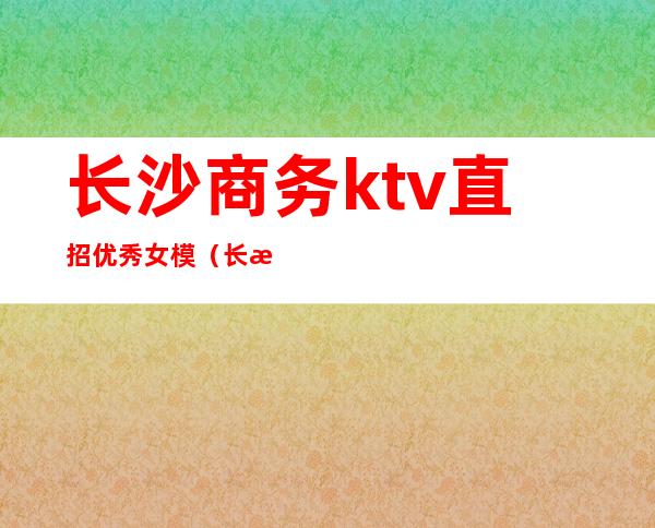 长沙商务ktv直招优秀女模(长沙ktv模特)