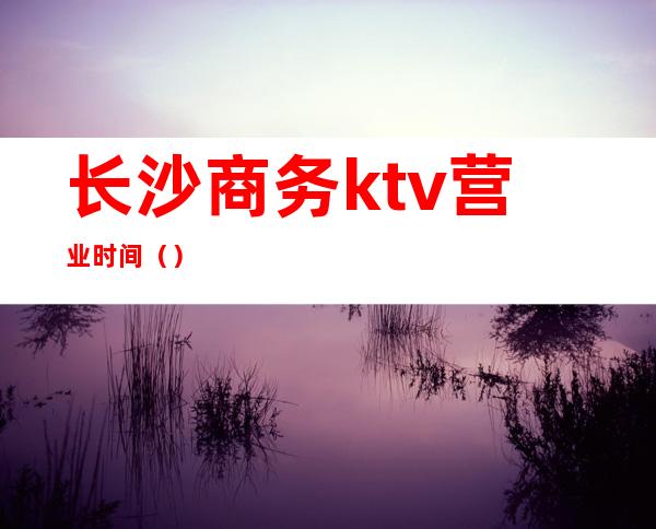长沙商务ktv营业时间()