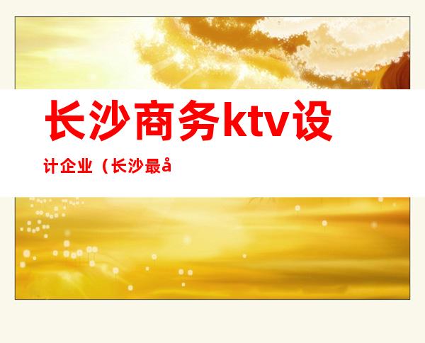 长沙商务ktv设计企业(长沙最好商务ktv消费)