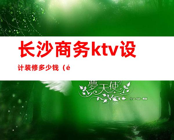 长沙商务ktv设计装修多少钱(长沙好玩的商务KTV)