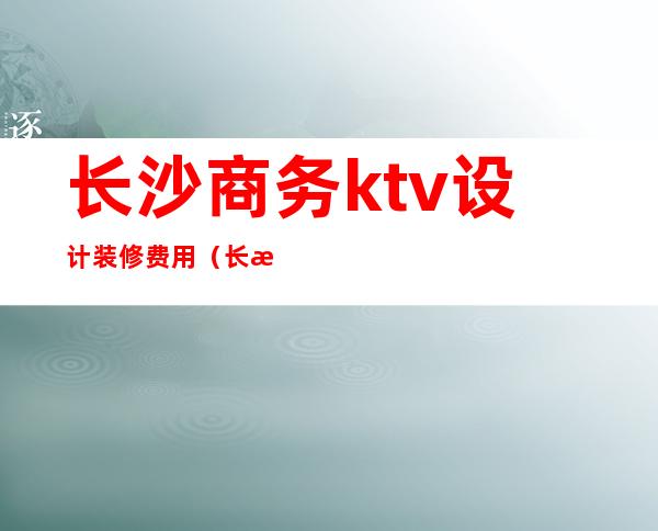 长沙商务ktv设计装修费用(长沙商务ktv设计装修费用)
