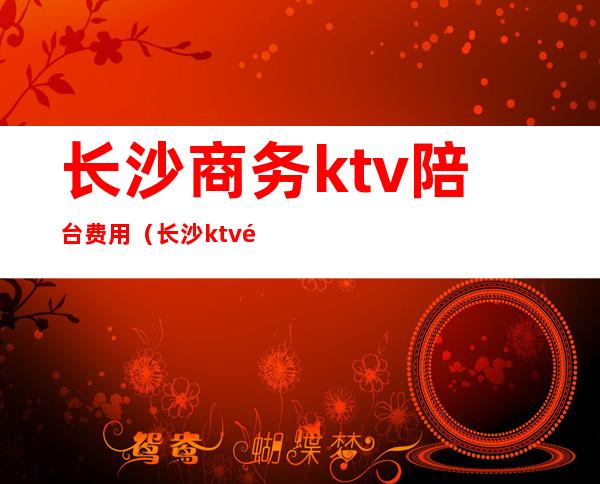 长沙商务ktv陪台费用(长沙ktv陪唱哪里便宜)