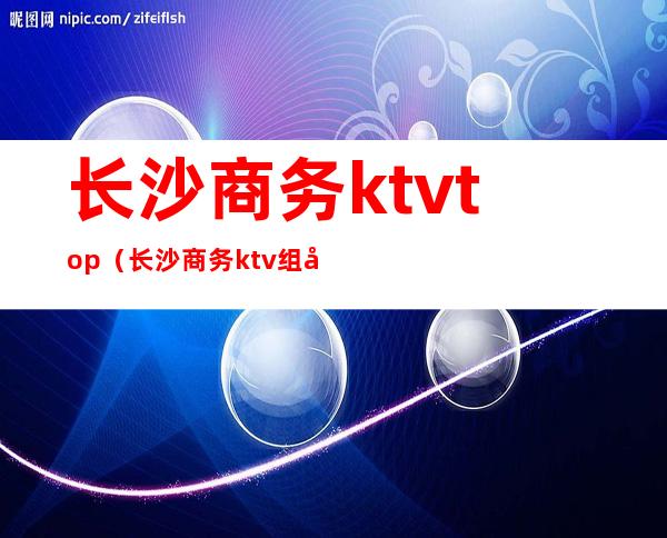 长沙商务ktvtop(长沙商务ktv组团群)