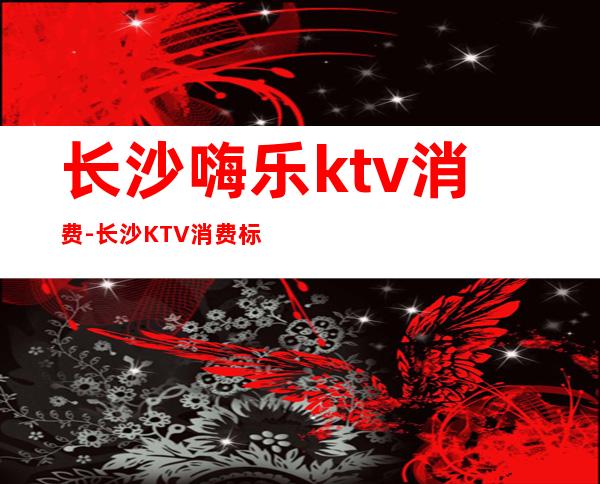 长沙嗨乐ktv消费-长沙KTV消费标准