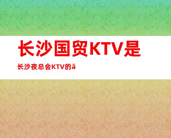 长沙国贸KTV是长沙夜总会KTV的佼佼者,顾经理给你推荐,介绍-
