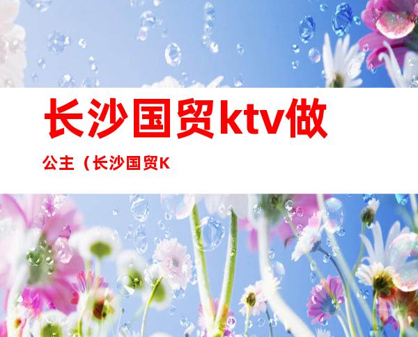 长沙国贸ktv做公主（长沙国贸KTV消费介绍）