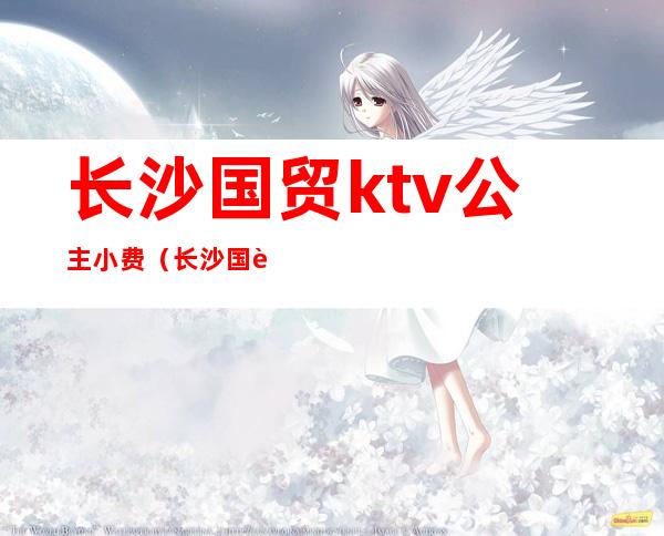 长沙国贸ktv公主小费（长沙国贸ktv几百小费）