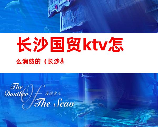 长沙国贸ktv怎么消费的(长沙国贸KTV)