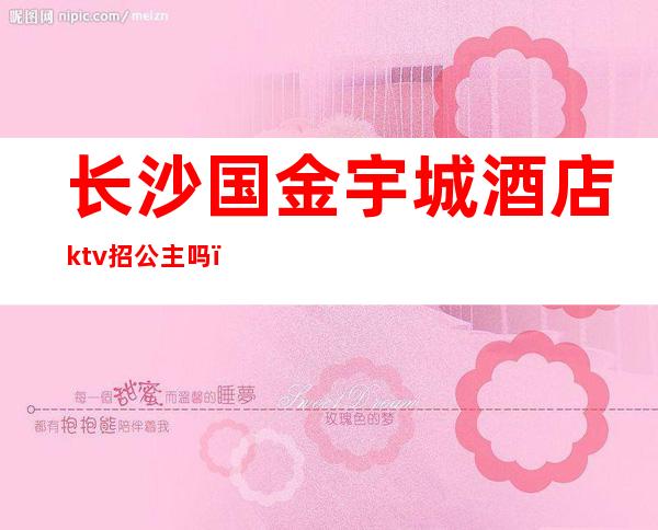 长沙国金宇城酒店ktv招公主吗?(金州ktv公主)