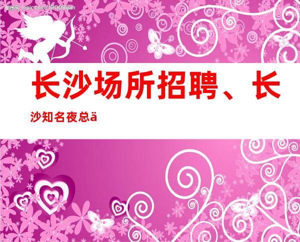 长沙场所招聘、长沙知名夜总会人气旺生意稳定天天有班上