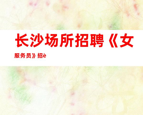 长沙场所招聘《女服务员》招聘直招什么都知道懂透