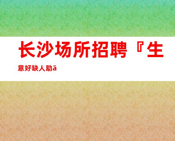 长沙场所招聘『生意好缺人助你上班』一天二千五