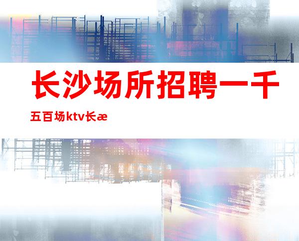 长沙场所招聘一千五百场ktv长期招人