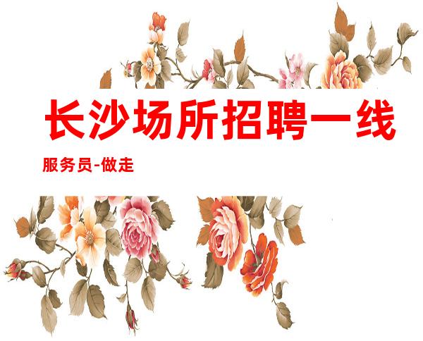 长沙场所招聘一线服务员-做走路带风的女人