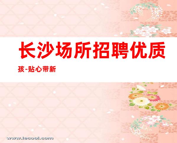 长沙场所招聘优质孩-贴心带新人