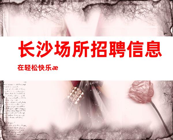 长沙场所招聘信息 在轻松快乐氛围里开心挣