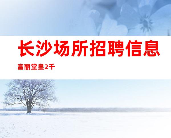 长沙场所招聘信息 富丽堂皇 2千晚班服务员