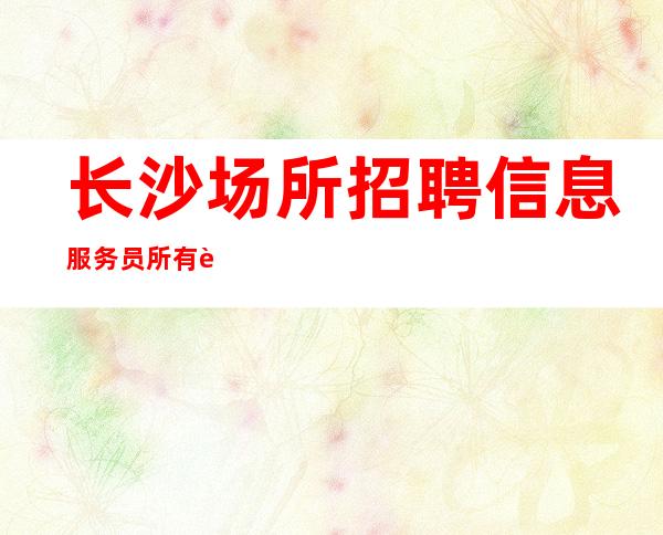 长沙场所招聘信息服务员所有费用全免 赚必须靠自己